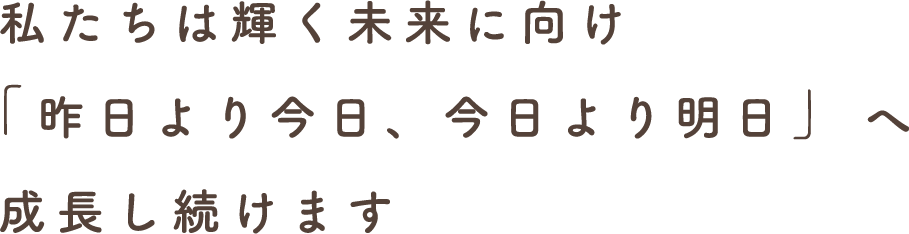 私たちは輝く未来に向け「昨日より今日、今日より明日」へ成長し続けます